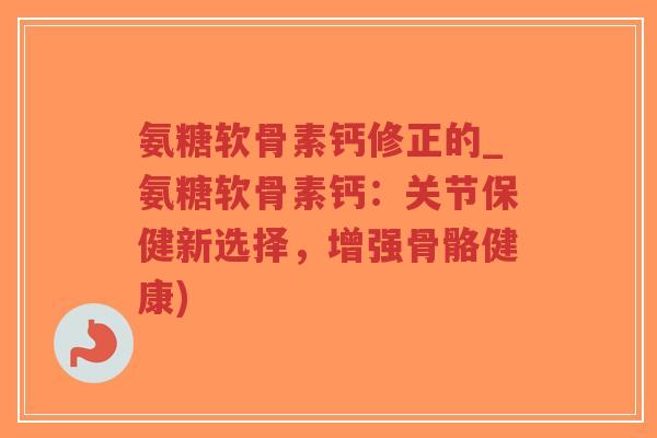 氨糖软骨素钙修正的_氨糖软骨素钙:关节保健新选择,增强骨骼健康)-第1张图片-超越 氨糖软骨素钙修正的_氨糖软骨素钙:关节保健新选择,增强骨骼健康)-第1张图片-超越