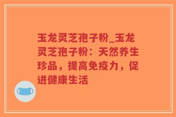 玉龙灵芝孢子粉_玉龙灵芝孢子粉:天然养生珍品,提高免疫力,促进健康生活-第1张图片-超越 玉龙灵芝孢子粉_玉龙灵芝孢子粉:天然养生珍品,提高免疫力,促进健康生活-第1张图片-超越