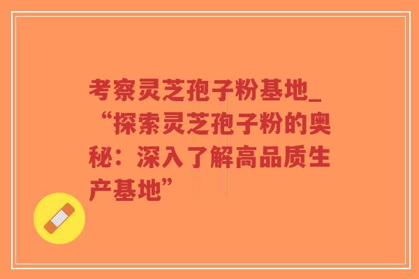 考察灵芝孢子粉基地_“探索灵芝孢子粉的奥秘:深入了解高品质生产基地”-第1张图片-超越 考察灵芝孢子粉基地_“探索灵芝孢子粉的奥秘:深入了解高品质生产基地”-第1张图片-超越