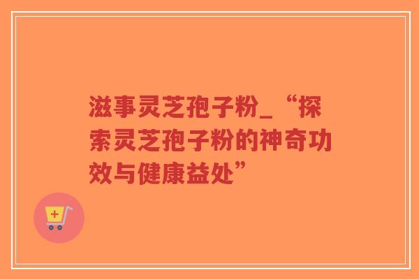 滋事灵芝孢子粉_“探索灵芝孢子粉的神奇功效与健康益处”-第1张图片-超越 滋事灵芝孢子粉_“探索灵芝孢子粉的神奇功效与健康益处”-第1张图片-超越
