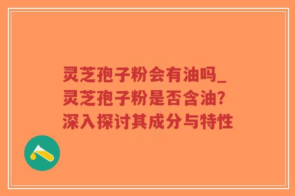 灵芝孢子粉会有油吗_灵芝孢子粉是否含油?深入探讨其成分与特性-第1张图片-超越 灵芝孢子粉会有油吗_灵芝孢子粉是否含油?深入探讨其成分与特性-第1张图片-超越