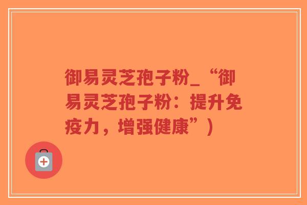 御易灵芝孢子粉_“御易灵芝孢子粉:提升免疫力,增强健康”)-第1张图片-超越 御易灵芝孢子粉_“御易灵芝孢子粉:提升免疫力,增强健康”)-第1张图片-超越