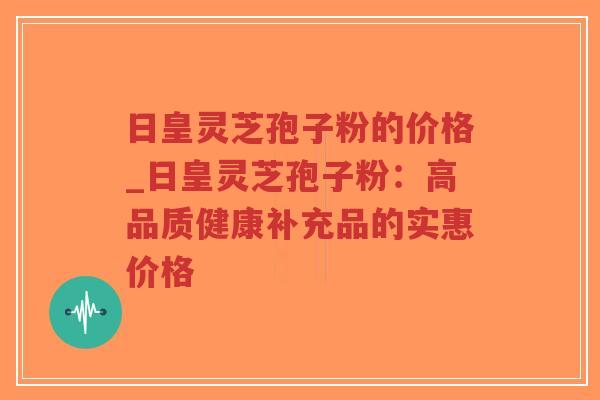 日皇灵芝孢子粉的价格_日皇灵芝孢子粉:高品质健康补充品的实惠价格-第1张图片-超越 日皇灵芝孢子粉的价格_日皇灵芝孢子粉:高品质健康补充品的实惠价格-第1张图片-超越