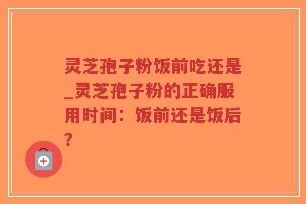 灵芝孢子粉饭前吃还是_灵芝孢子粉的正确服用时间：饭前还是饭后？-第1张图片-超越