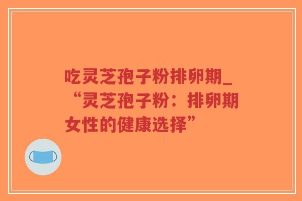 吃灵芝孢子粉排卵期_“灵芝孢子粉:排卵期女性的健康选择”-第1张图片-超越 吃灵芝孢子粉排卵期_“灵芝孢子粉:排卵期女性的健康选择”-第1张图片-超越