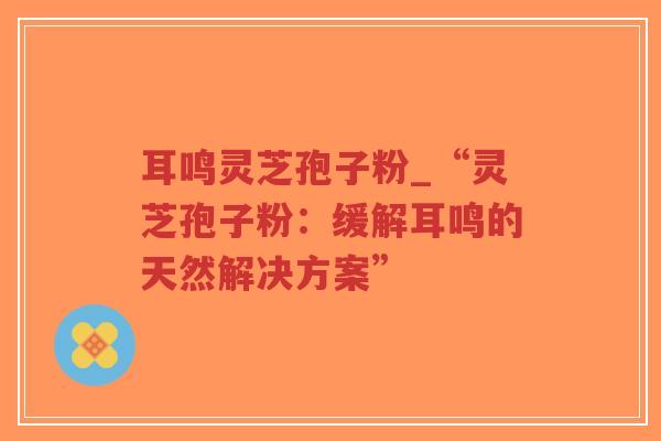 耳鸣灵芝孢子粉_“灵芝孢子粉:缓解耳鸣的天然解决方案”-第1张图片-超越 耳鸣灵芝孢子粉_“灵芝孢子粉:缓解耳鸣的天然解决方案”-第1张图片-超越