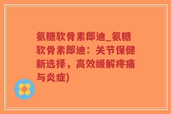 氨糖软骨素郎迪_氨糖软骨素郎迪：关节保健新选择，高效缓解疼痛与炎症)-第1张图片-超越