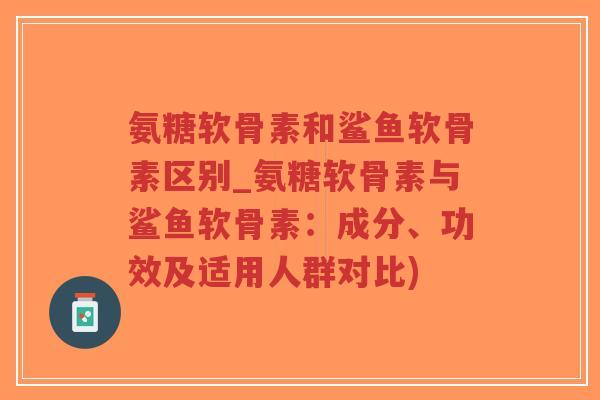 氨糖软骨素和鲨鱼软骨素区别_氨糖软骨素与鲨鱼软骨素：成分、功效及适用人群对比)-第1张图片-超越