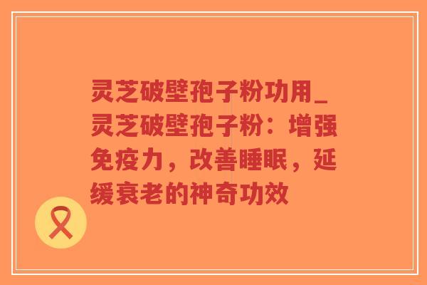 灵芝破壁孢子粉功用_灵芝破壁孢子粉:增强免疫力,改善睡眠,延缓衰老的神奇功效-第1张图片-超越 灵芝破壁孢子粉功用_灵芝破壁孢子粉:增强免疫力,改善睡眠,延缓衰老的神奇功效-第1张图片-超越