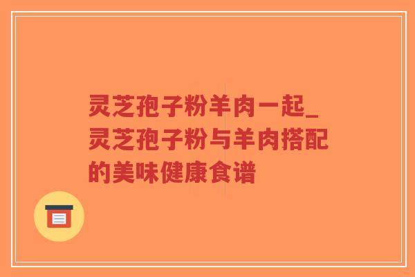 灵芝孢子粉羊肉一起_灵芝孢子粉与羊肉搭配的美味健康食谱-第1张图片-超越 灵芝孢子粉羊肉一起_灵芝孢子粉与羊肉搭配的美味健康食谱-第1张图片-超越