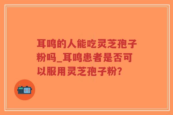 耳鸣的人能吃灵芝孢子粉吗_耳鸣患者是否可以服用灵芝孢子粉?-第1张图片-超越 耳鸣的人能吃灵芝孢子粉吗_耳鸣患者是否可以服用灵芝孢子粉?-第1张图片-超越