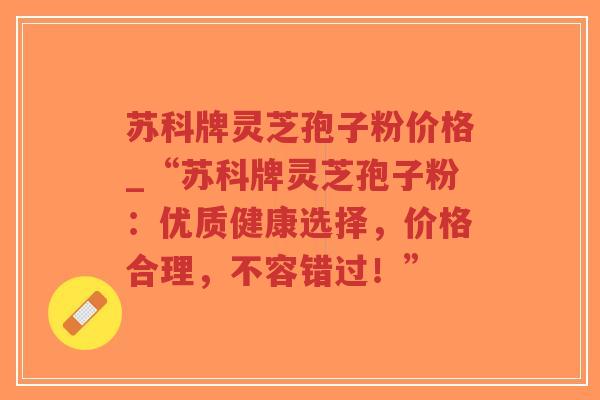 苏科牌灵芝孢子粉价格_“苏科牌灵芝孢子粉:优质健康选择,价格合理,不容错过!”-第1张图片-超越 苏科牌灵芝孢子粉价格_“苏科牌灵芝孢子粉:优质健康选择,价格合理,不容错过!”-第1张图片-超越