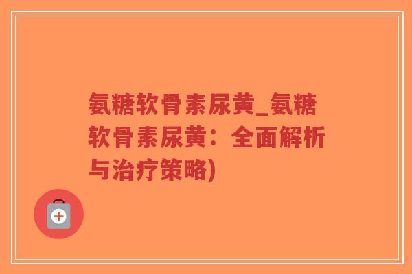 氨糖软骨素尿黄_氨糖软骨素尿黄：全面解析与治疗策略)-第1张图片-超越