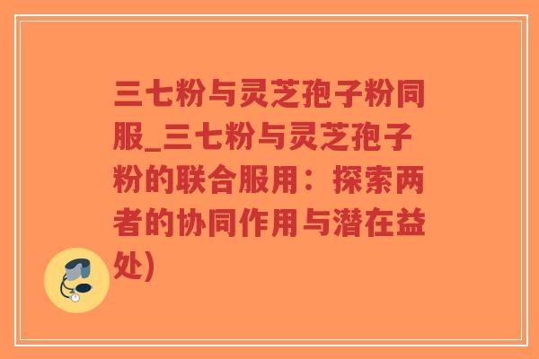 三七粉与灵芝孢子粉同服_三七粉与灵芝孢子粉的联合服用:探索两者的协同作用与潜在益处)-第1张图片-超越 三七粉与灵芝孢子粉同服_三七粉与灵芝孢子粉的联合服用:探索两者的协同作用与潜在益处)-第1张图片-超越