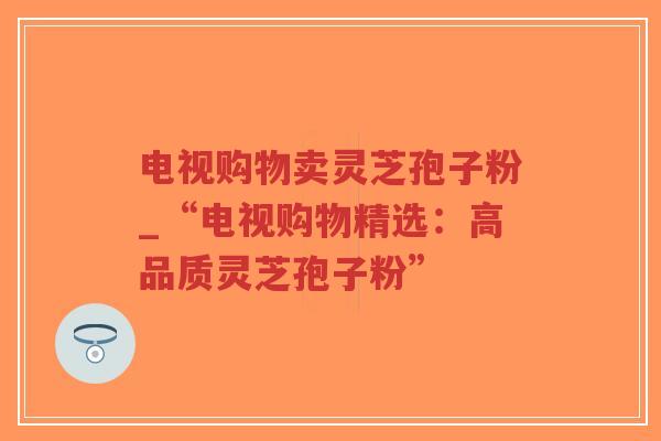 电视购物卖灵芝孢子粉_“电视购物精选:高品质灵芝孢子粉”-第1张图片-超越 电视购物卖灵芝孢子粉_“电视购物精选:高品质灵芝孢子粉”-第1张图片-超越