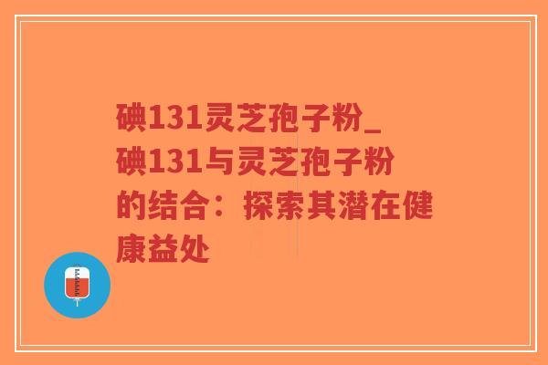 碘131灵芝孢子粉_碘131与灵芝孢子粉的结合:探索其潜在健康益处-第1张图片-超越 碘131灵芝孢子粉_碘131与灵芝孢子粉的结合:探索其潜在健康益处-第1张图片-超越