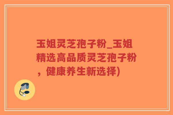 玉姐灵芝孢子粉_玉姐精选高品质灵芝孢子粉，健康养生新选择)-第1张图片-超越