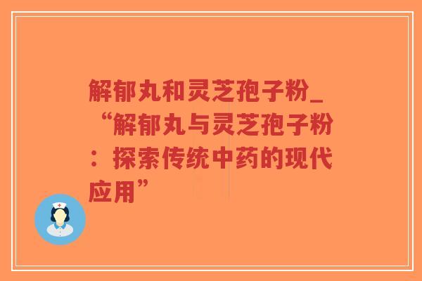 解郁丸和灵芝孢子粉_“解郁丸与灵芝孢子粉:探索传统中药的现代应用”-第1张图片-超越 解郁丸和灵芝孢子粉_“解郁丸与灵芝孢子粉:探索传统中药的现代应用”-第1张图片-超越