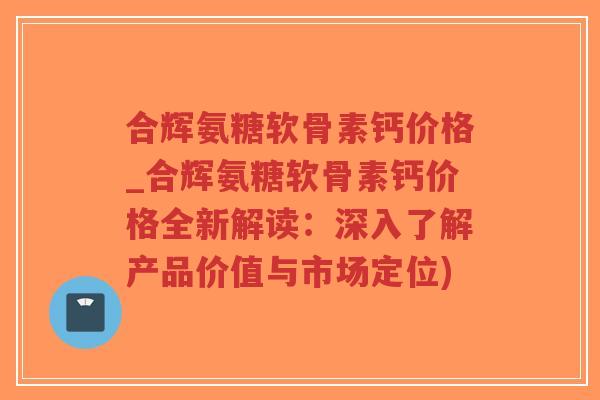 合辉氨糖软骨素钙价格_合辉氨糖软骨素钙价格全新解读:深入了解产品价值与市场定位)-第1张图片-超越 合辉氨糖软骨素钙价格_合辉氨糖软骨素钙价格全新解读:深入了解产品价值与市场定位)-第1张图片-超越