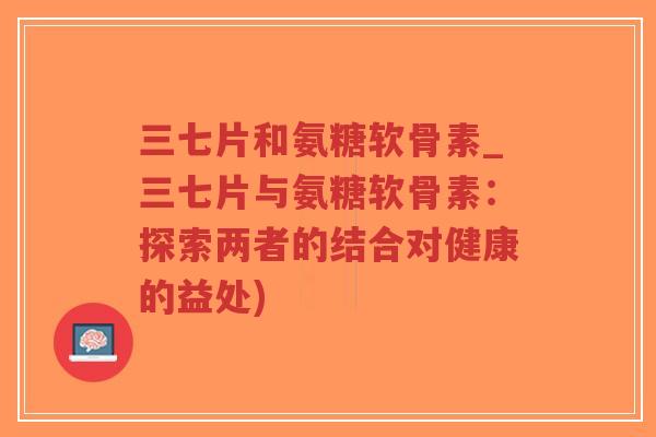 三七片和氨糖软骨素_三七片与氨糖软骨素:探索两者的结合对健康的益处)-第1张图片-超越 三七片和氨糖软骨素_三七片与氨糖软骨素:探索两者的结合对健康的益处)-第1张图片-超越