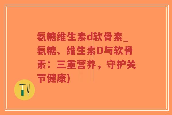氨糖维生素d软骨素_氨糖、维生素D与软骨素:三重营养,守护关节健康)-第1张图片-超越 氨糖维生素d软骨素_氨糖、维生素D与软骨素:三重营养,守护关节健康)-第1张图片-超越