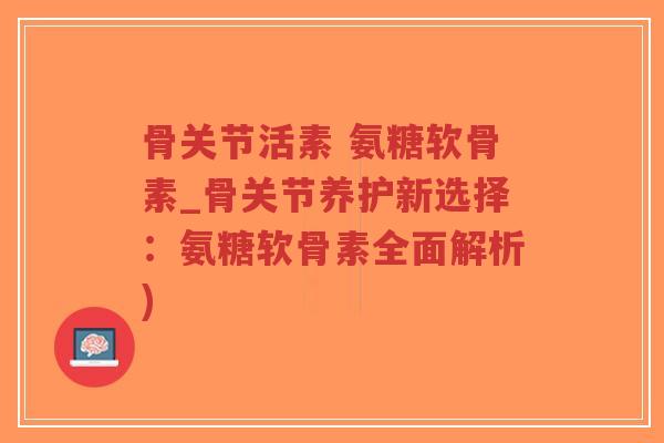 骨关节活素 氨糖软骨素_骨关节养护新选择：氨糖软骨素全面解析)-第1张图片-超越