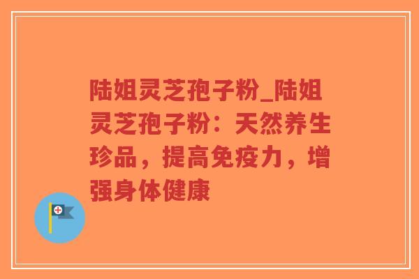 陆姐灵芝孢子粉_陆姐灵芝孢子粉:天然养生珍品,提高免疫力,增强身体健康-第1张图片-超越 陆姐灵芝孢子粉_陆姐灵芝孢子粉:天然养生珍品,提高免疫力,增强身体健康-第1张图片-超越