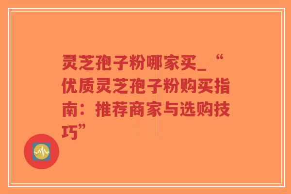 灵芝孢子粉哪家买_“优质灵芝孢子粉购买指南：推荐商家与选购技巧”-第1张图片-超越