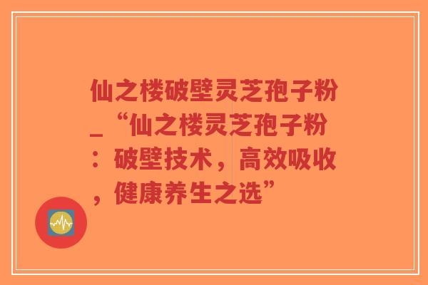 仙之楼破壁灵芝孢子粉_“仙之楼灵芝孢子粉:破壁技术,高效吸收,健康养生之选”-第1张图片-超越 仙之楼破壁灵芝孢子粉_“仙之楼灵芝孢子粉:破壁技术,高效吸收,健康养生之选”-第1张图片-超越