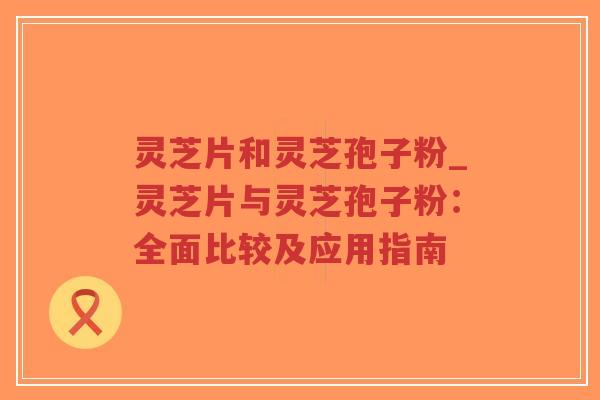 灵芝片和灵芝孢子粉_灵芝片与灵芝孢子粉:全面比较及应用指南-第1张图片-超越 灵芝片和灵芝孢子粉_灵芝片与灵芝孢子粉:全面比较及应用指南-第1张图片-超越