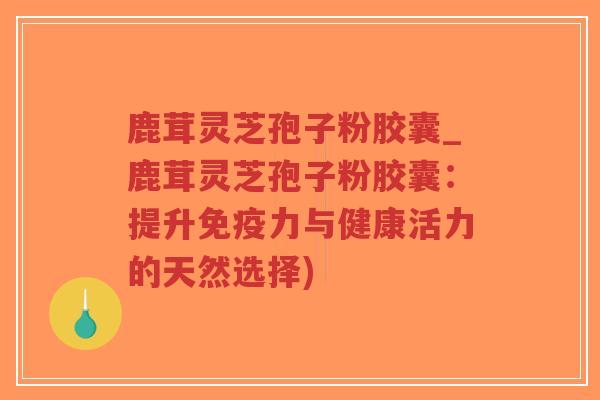 鹿茸灵芝孢子粉胶囊_鹿茸灵芝孢子粉胶囊：提升免疫力与健康活力的天然选择)-第1张图片-超越