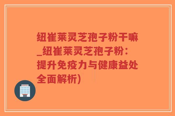 纽崔莱灵芝孢子粉干嘛_纽崔莱灵芝孢子粉:提升免疫力与健康益处全面解析)-第1张图片-超越 纽崔莱灵芝孢子粉干嘛_纽崔莱灵芝孢子粉:提升免疫力与健康益处全面解析)-第1张图片-超越
