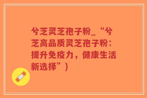 兮芝灵芝孢子粉_“兮芝高品质灵芝孢子粉:提升免疫力,健康生活新选择”)-第1张图片-超越 兮芝灵芝孢子粉_“兮芝高品质灵芝孢子粉:提升免疫力,健康生活新选择”)-第1张图片-超越