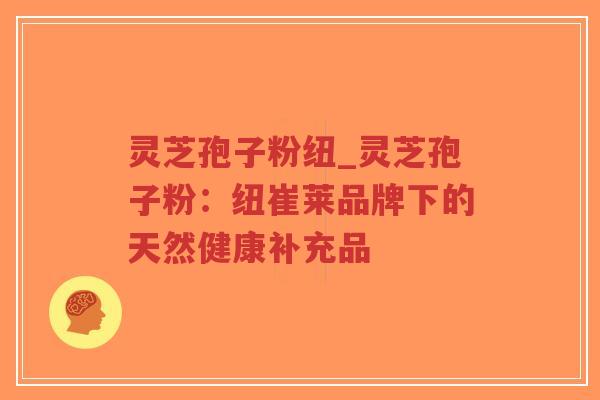 灵芝孢子粉纽_灵芝孢子粉:纽崔莱品牌下的天然健康补充品-第1张图片-超越 灵芝孢子粉纽_灵芝孢子粉:纽崔莱品牌下的天然健康补充品-第1张图片-超越