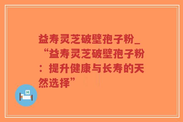 益寿灵芝破壁孢子粉_“益寿灵芝破壁孢子粉:提升健康与长寿的天然选择”-第1张图片-超越 益寿灵芝破壁孢子粉_“益寿灵芝破壁孢子粉:提升健康与长寿的天然选择”-第1张图片-超越