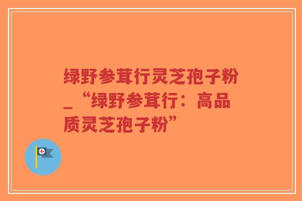 绿野参茸行灵芝孢子粉_“绿野参茸行:高品质灵芝孢子粉”-第1张图片-超越 绿野参茸行灵芝孢子粉_“绿野参茸行:高品质灵芝孢子粉”-第1张图片-超越