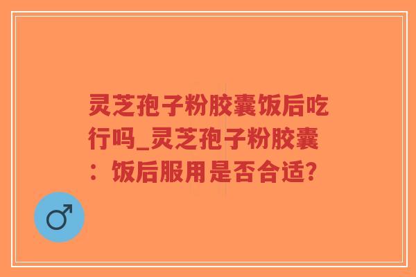 灵芝孢子粉胶囊饭后吃行吗_灵芝孢子粉胶囊:饭后服用是否合适?-第1张图片-超越 灵芝孢子粉胶囊饭后吃行吗_灵芝孢子粉胶囊:饭后服用是否合适?-第1张图片-超越
