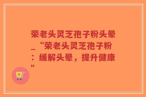 荣老头灵芝孢子粉头晕_“荣老头灵芝孢子粉:缓解头晕,提升健康”-第1张图片-超越 荣老头灵芝孢子粉头晕_“荣老头灵芝孢子粉:缓解头晕,提升健康”-第1张图片-超越