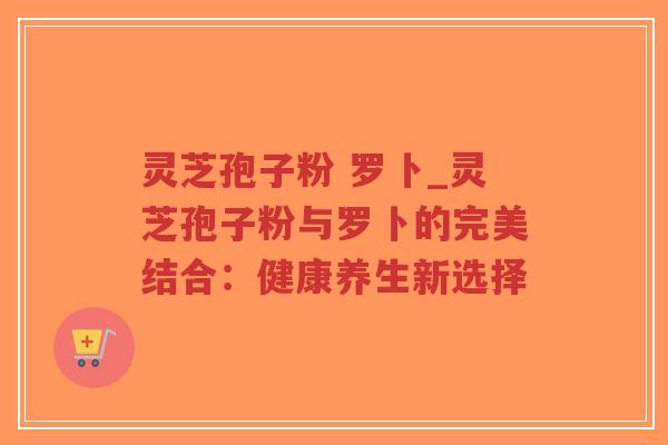 灵芝孢子粉 罗卜_灵芝孢子粉与罗卜的完美结合:健康养生新选择-第1张图片-超越 灵芝孢子粉 罗卜_灵芝孢子粉与罗卜的完美结合:健康养生新选择-第1张图片-超越