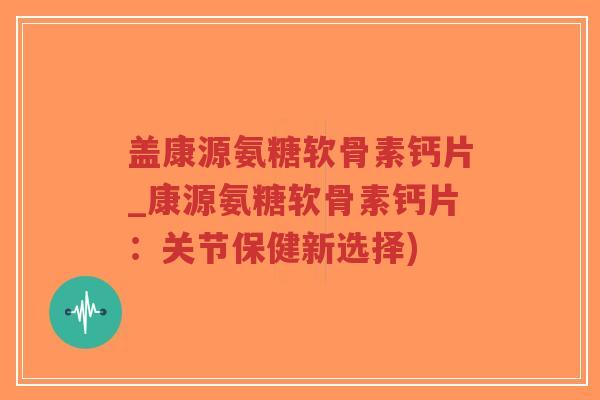 盖康源氨糖软骨素钙片_康源氨糖软骨素钙片：关节保健新选择)-第1张图片-超越