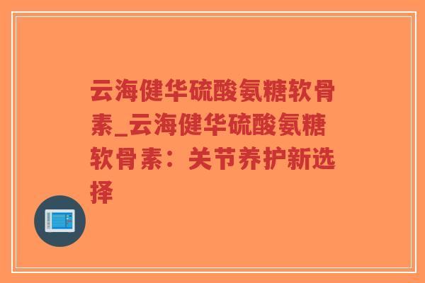 云海健华硫酸氨糖软骨素_云海健华硫酸氨糖软骨素：关节养护新选择-第1张图片-超越