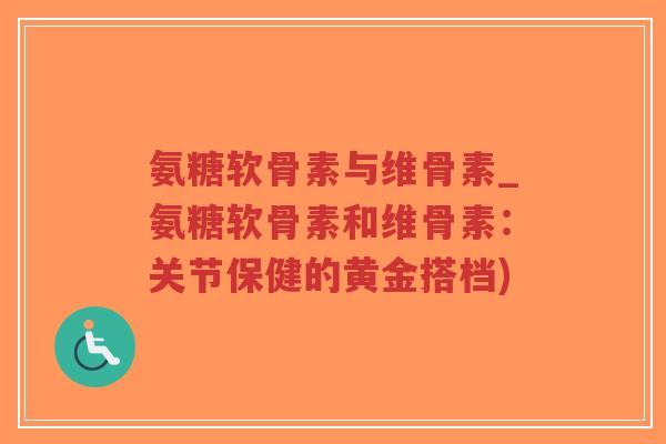 氨糖软骨素与维骨素_氨糖软骨素和维骨素:关节保健的黄金搭档)-第1张图片-超越 氨糖软骨素与维骨素_氨糖软骨素和维骨素:关节保健的黄金搭档)-第1张图片-超越