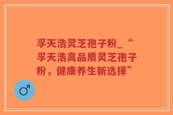 孚天浩灵芝孢子粉_“孚天浩高品质灵芝孢子粉，健康养生新选择”-第1张图片-超越