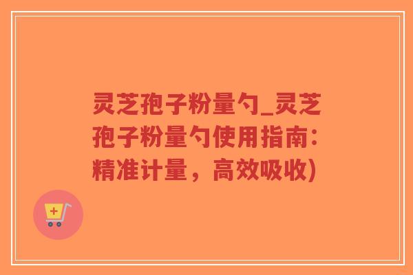 灵芝孢子粉量勺_灵芝孢子粉量勺使用指南：精准计量，高效吸收)-第1张图片-超越