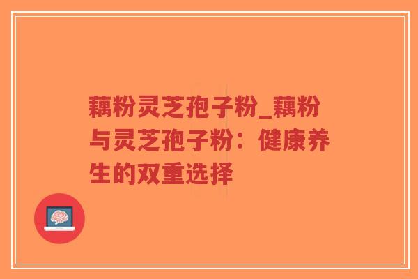 藕粉灵芝孢子粉_藕粉与灵芝孢子粉：健康养生的双重选择-第1张图片-超越