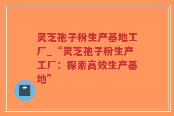 灵芝孢子粉生产基地工厂_“灵芝孢子粉生产工厂:探索高效生产基地”-第1张图片-超越 灵芝孢子粉生产基地工厂_“灵芝孢子粉生产工厂:探索高效生产基地”-第1张图片-超越