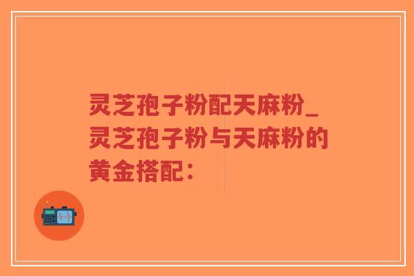 灵芝孢子粉配天麻粉_灵芝孢子粉与天麻粉的黄金搭配:-第1张图片-超越 灵芝孢子粉配天麻粉_灵芝孢子粉与天麻粉的黄金搭配:-第1张图片-超越