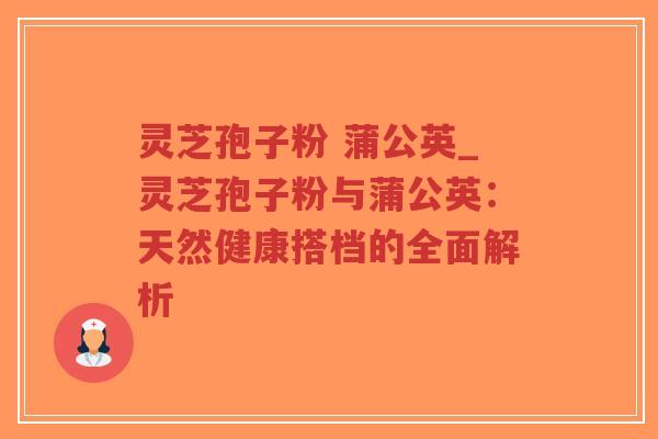 灵芝孢子粉 蒲公英_灵芝孢子粉与蒲公英:天然健康搭档的全面解析-第1张图片-超越 灵芝孢子粉 蒲公英_灵芝孢子粉与蒲公英:天然健康搭档的全面解析-第1张图片-超越