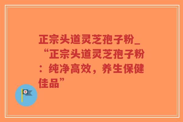 正宗头道灵芝孢子粉_“正宗头道灵芝孢子粉:纯净高效,养生保健佳品”-第1张图片-超越 正宗头道灵芝孢子粉_“正宗头道灵芝孢子粉:纯净高效,养生保健佳品”-第1张图片-超越