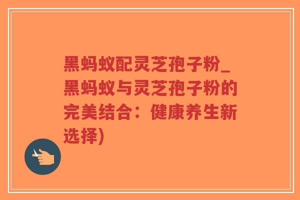 黑蚂蚁配灵芝孢子粉_黑蚂蚁与灵芝孢子粉的完美结合：健康养生新选择)-第1张图片-超越